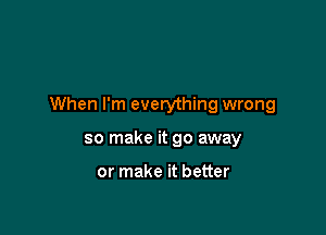 When I'm everything wrong

so make it go away

or make it better