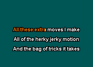 All these extra moves I make

All ofthe herkyjerky motion
And the bag oftricks it takes