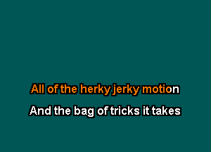 All ofthe herkyjerky motion
And the bag oftricks it takes