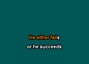 He either fails

or he succeeds