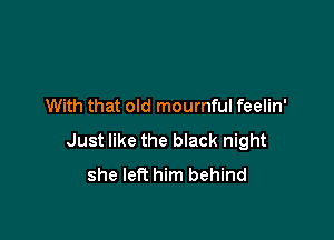 With that old mournful feelin'

Just like the black night
she left him behind