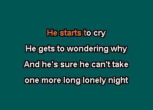 He starts to cry

He gets to wondering why

And he's sure he can't take

one more long lonely night