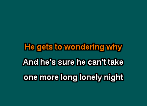 He gets to wondering why

And he's sure he can't take

one more long lonely night