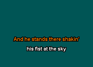 And he stands there shakin'

his fist at the sky