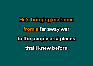 He's bringing me home

from a far away war

to the people and places

that i knew before
