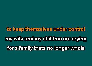 to keep themselves under control
my wife and my children are crying

for a family thats no longer whole