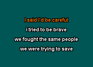 I said i'd be careful

itried to be brave

we fought the same people

we were trying to save