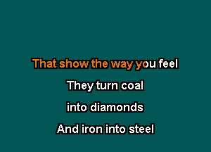 That show the way you feel

They turn coal
into diamonds

And iron into steel