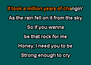 It took a million years of changin'
As the rain fell on it from the sky
80 ifyou wanna
be that rock for me
Honey, I need you to be

Strong enough to cry
