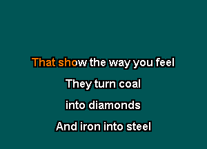 That show the way you feel

They turn coal
into diamonds

And iron into steel
