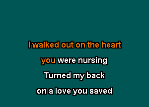 I walked out on the heart

you were nursing

Turned my back

on a love you saved
