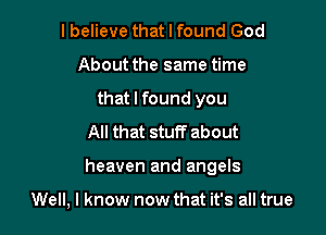 I believe that I found God
About the same time
that I found you
All that stuff about

heaven and angels

Well, I know now that it's all true