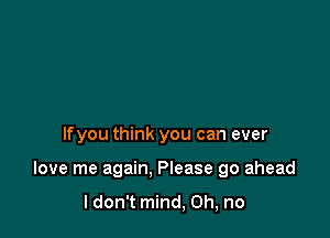 lfyou think you can ever

love me again. Please go ahead

ldon't mind, Oh, no