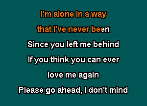 I'm alone in a way

that I've never been
Since you left me behind
lfyou think you can ever
love me again

Please go ahead, I don't mind