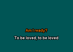 Am I ready?

To be loved, to be loved
