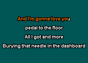 And I'm gonna love you

pedal to the floor
All I got and more

Burying that needle in the dashboard