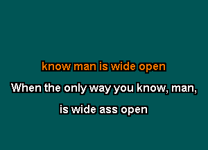 know man is wide open

When the only way you know, man,

is wide ass open