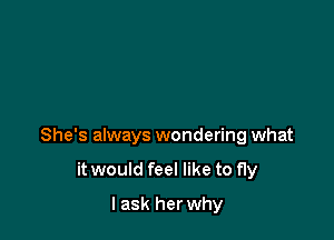 She's always wondering what

it would feel like to fly
I ask herwhy