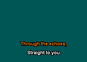 Through the echoes,

Straight to you