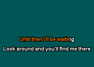 Until then I'll be waiting

Look around and you'll fund me there