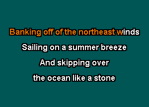 Banking off ofthe northeast winds

Sailing on a summer breeze

And skipping over

the ocean like a stone