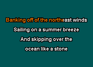 Banking off ofthe northeast winds

Sailing on a summer breeze

And skipping over the

ocean like a stone