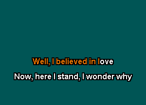 Well, I believed in love

Now, here I stand, I wonder why