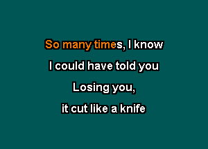 So many times, I know

lcould have told you

Losing you,

it cut like a knife