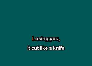 Losing you,

it cut like a knife