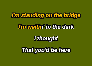 1m standing on the bridge

m) waitin' in the dark
I though!

That you'd be here