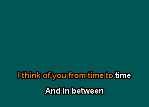 I think of you from time to time

And in between