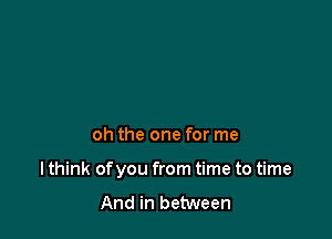 oh the one for me

I think of you from time to time

And in between