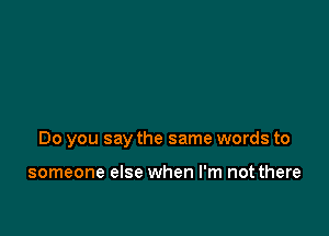 Do you say the same words to

someone else when I'm not there