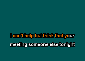 I can't help but think that your

meeting someone else tonight