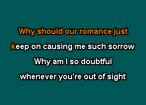 Why should our romance just
keep on causing me such sorrow

Why am I so doubtful

whenever you're out of sight