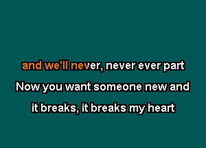 and we'll never, never ever part

Now you want someone new and

it breaks, it breaks my heart