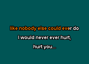 like nobody else could ever do

I would never ever hurt,

hurt you...