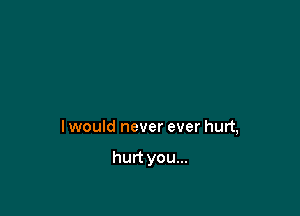 I would never ever hurt,

hurt you...
