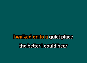i walked on to a quiet place

the betteri could hear