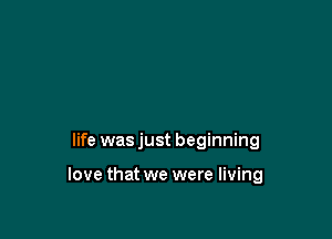 life was just beginning

love that we were living