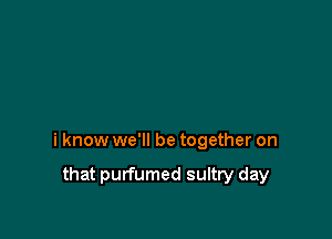i know we'll be together on

that purfumed sultry day