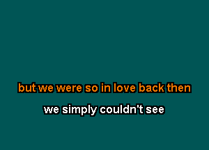 but we were so in love back then

we simply couldn't see