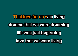 That love for us was living
dreams that we were dreaming

life was just beginning

love that we were living