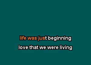 life was just beginning

love that we were living
