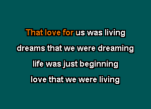 That love for us was living
dreams that we were dreaming

life was just beginning

love that we were living