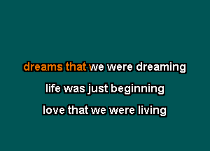 dreams that we were dreaming

life was just beginning

love that we were living