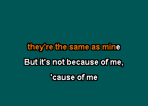 they're the same as mine

But it's not because of me,

'cause of me