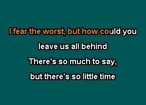 I fear the worst, but how could you

leave us all behind

There's so much to say,

but there's so little time