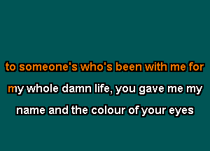 to someone's who's been with me for
my whole damn life, you gave me my

name and the colour ofyour eyes