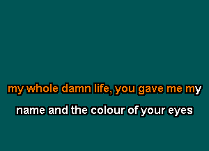 my whole damn life, you gave me my

name and the colour ofyour eyes